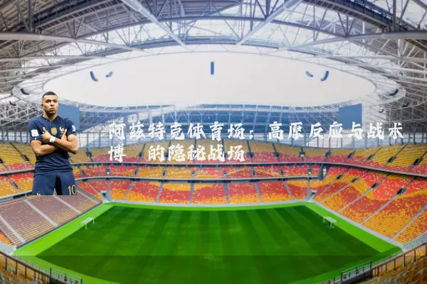 阿兹特克体育场:高原反应与战术博弈的隐秘战场